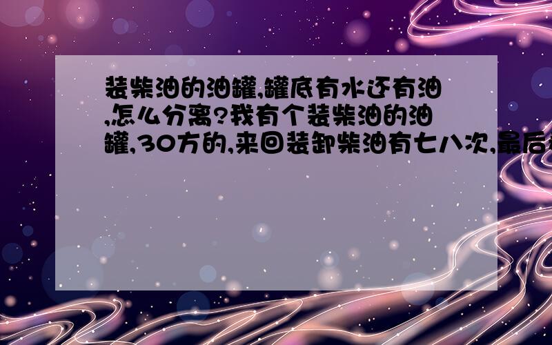 装柴油的油罐,罐底有水还有油,怎么分离?我有个装柴油的油罐,30方的,来回装卸柴油有七八次,最后看罐底的油,油里有水也油 油,怎么把油从水里分离出来?