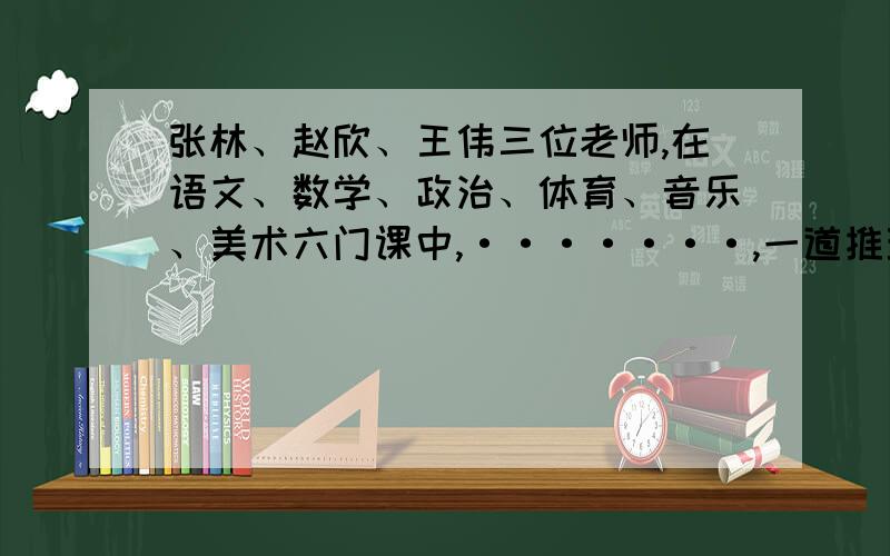 张林、赵欣、王伟三位老师,在语文、数学、政治、体育、音乐、美术六门课中,·······,一道推理数学张林、赵欣、王伟三位老师,在语文、数学、政治、体育、音乐、美术六门课中,每人教