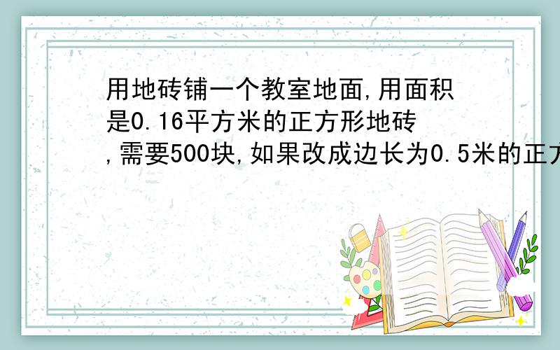 用地砖铺一个教室地面,用面积是0.16平方米的正方形地砖,需要500块,如果改成边长为0.5米的正方用地砖铺一个教室地面,用面积是0.16平方米的正方形地砖,需要500块,如果改成边长为0.5米的正方