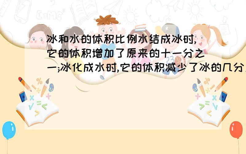 冰和水的体积比例水结成冰时,它的体积增加了原来的十一分之一;冰化成水时,它的体积减少了冰的几分之几?说一下他的原理啊,