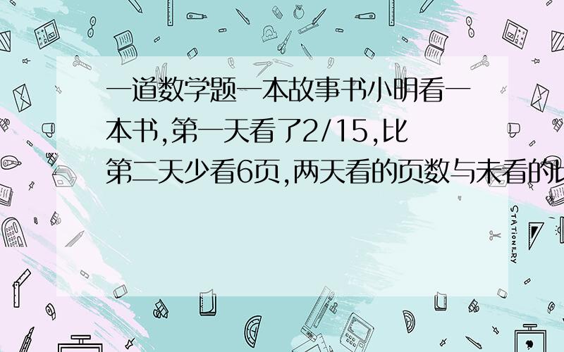 一道数学题一本故事书小明看一本书,第一天看了2/15,比第二天少看6页,两天看的页数与未看的比是3：7 书有多少页 先答先拿分