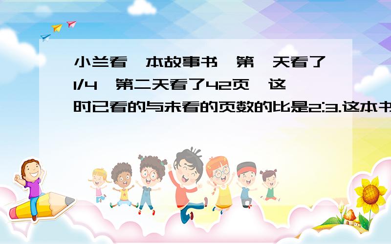 小兰看一本故事书,第一天看了1/4,第二天看了42页,这时已看的与未看的页数的比是2:3.这本书共多少页?