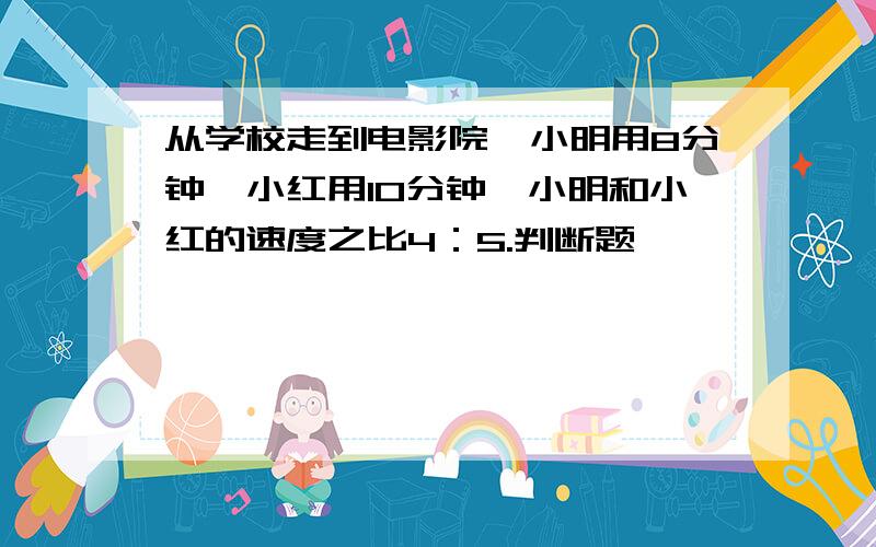 从学校走到电影院,小明用8分钟,小红用10分钟,小明和小红的速度之比4：5.判断题