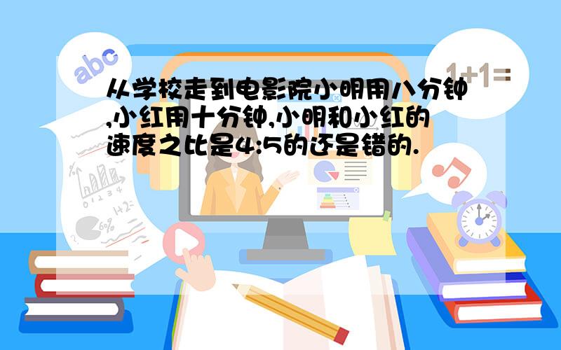 从学校走到电影院小明用八分钟,小红用十分钟,小明和小红的速度之比是4:5的还是错的.