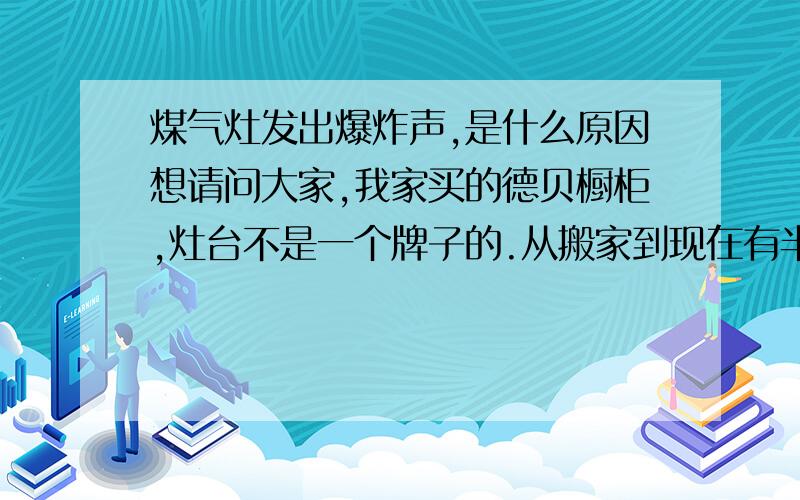 煤气灶发出爆炸声,是什么原因想请问大家,我家买的德贝橱柜,灶台不是一个牌子的.从搬家到现在有半年了,使用煤气灶时,经常在开或者关煤气会发出很大的爆炸声响,但是没有对灶台产生任何