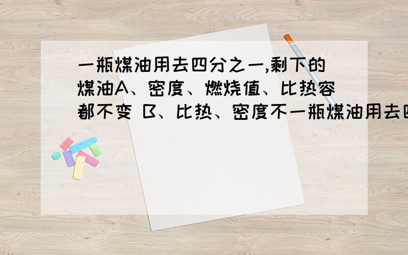 一瓶煤油用去四分之一,剩下的煤油A、密度、燃烧值、比热容都不变 B、比热、密度不一瓶煤油用去四分之一,剩下的煤油A．密度、燃烧值、比热都不变 B．比热、密度不变、燃烧值减小C．密