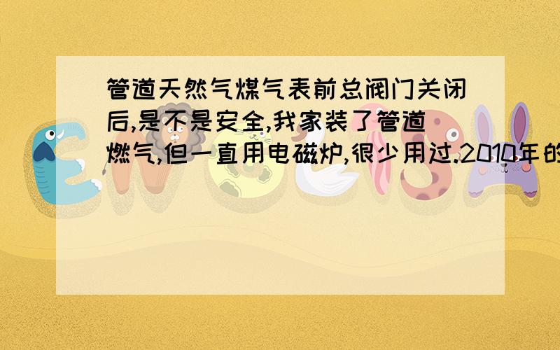 管道天然气煤气表前总阀门关闭后,是不是安全,我家装了管道燃气,但一直用电磁炉,很少用过.2010年的时候,管道年检的时候,在我的要求下,技工帮我关了煤气表前总阀门.家里要洗澡,厨房放着