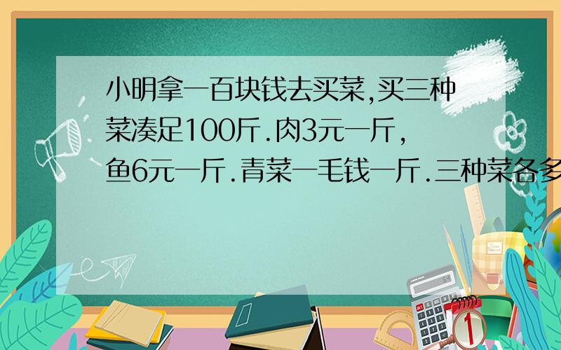 小明拿一百块钱去买菜,买三种菜凑足100斤.肉3元一斤,鱼6元一斤.青菜一毛钱一斤.三种菜各多少斤?