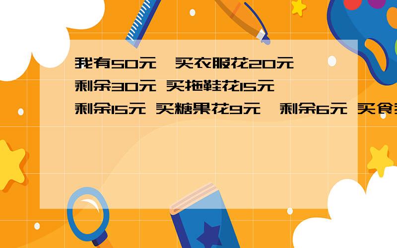 我有50元,买衣服花20元,剩余30元 买拖鞋花15元,剩余15元 买糖果花9元,剩余6元 买食我有50元,买衣服花20元,剩余30元买拖鞋花15元,剩余15元买糖果花9元,剩余6元买食品花6元,剩余0元合计50元,合计51