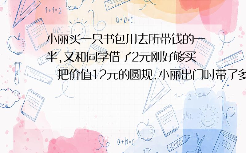 小丽买一只书包用去所带钱的一半,又和同学借了2元刚好够买一把价值12元的圆规.小丽出门时带了多少钱