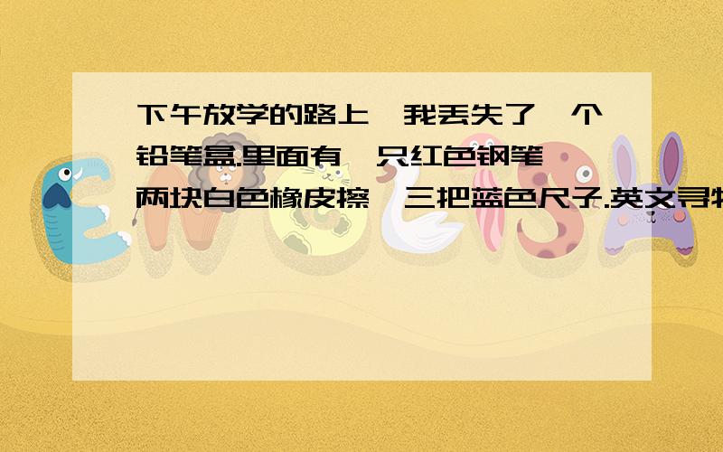 下午放学的路上,我丢失了一个铅笔盒.里面有一只红色钢笔,两块白色橡皮擦,三把蓝色尺子.英文寻物启shi