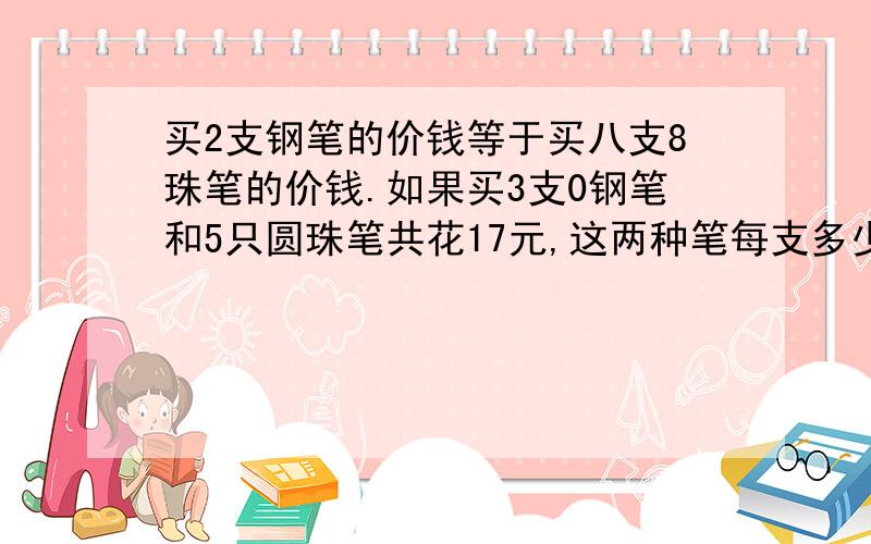 买2支钢笔的价钱等于买八支8珠笔的价钱.如果买3支0钢笔和5只圆珠笔共花17元,这两种笔每支多少钱?