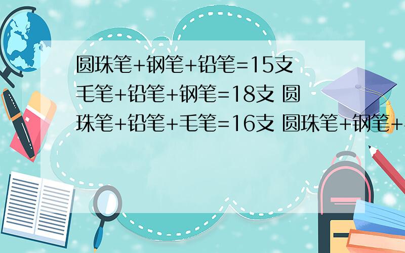 圆珠笔+钢笔+铅笔=15支 毛笔+铅笔+钢笔=18支 圆珠笔+铅笔+毛笔=16支 圆珠笔+钢笔+毛笔=17支 每一种笔有多每一种笔有多少支?