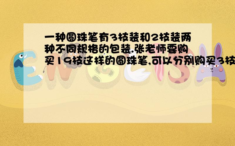 一种圆珠笔有3枝装和2枝装两种不同规格的包装.张老师要购买19枝这样的圆珠笔,可以分别购买3枝装和2枝装的各几盒?一共有多少种不同的选择方法?（不需要写过程,直接写出购买各几盒的答