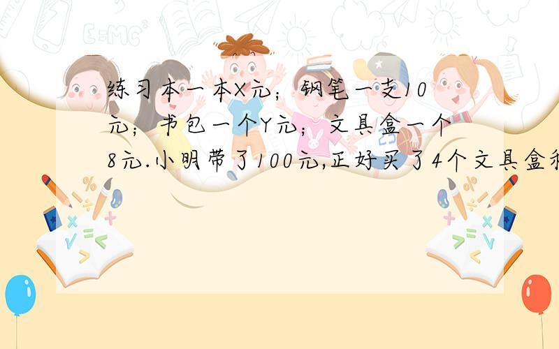 练习本一本X元；钢笔一支10元；书包一个Y元；文具盒一个8元.小明带了100元,正好买了4个文具盒和两个书包,那么8*4和100－2Y都表示（ ）；买书包公用多少钱?列式是（ ）