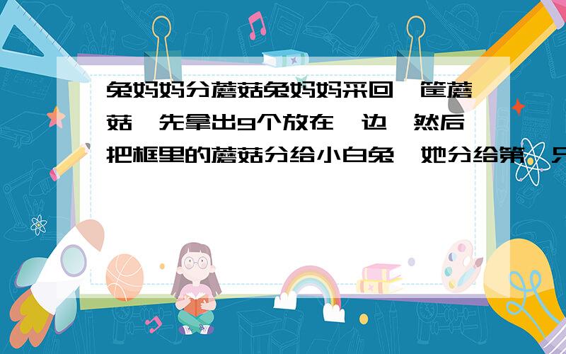 兔妈妈分蘑菇兔妈妈采回一筐蘑菇,先拿出9个放在一边,然后把框里的蘑菇分给小白兔,她分给第一只小兔1个和剩下个数的十分之一,又拿出两个和剩下个数的十分之一给第二只小白兔,再拿给第