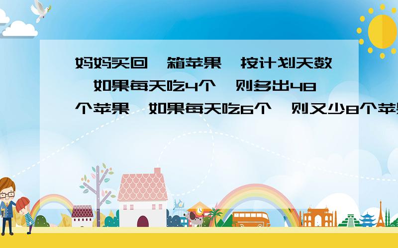 妈妈买回一箱苹果,按计划天数,如果每天吃4个,则多出48个苹果,如果每天吃6个,则又少8个苹果.共有苹果