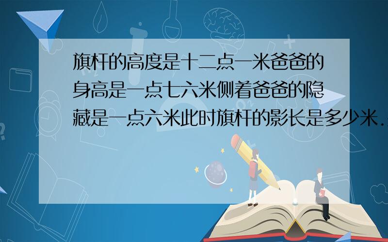 旗杆的高度是十二点一米爸爸的身高是一点七六米侧着爸爸的隐藏是一点六米此时旗杆的影长是多少米.要过程!