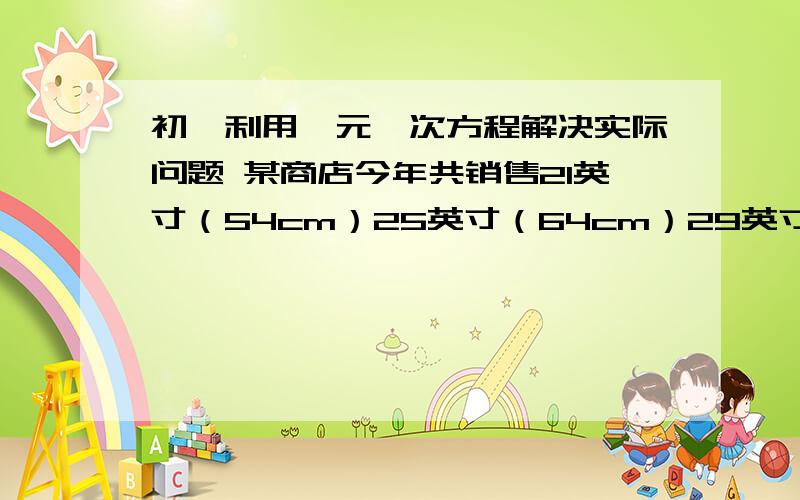 初一利用一元一次方程解决实际问题 某商店今年共销售21英寸（54cm）25英寸（64cm）29英寸（74cm)3某商店今年共销售21英寸（54cm）25英寸（64cm）29英寸（74cm)3种彩电共360台它们的销售数量比是1: