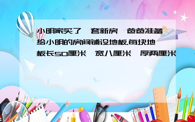 小明家买了一套新房,爸爸准备给小明的房间铺设地板.每块地板长50厘米,宽八厘米,厚两厘米,一共用了280块这种地板,小明的房间有多大?