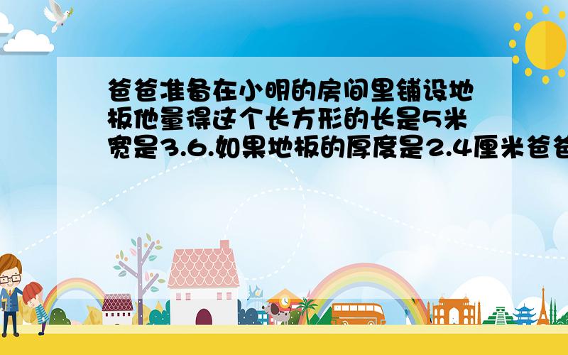 爸爸准备在小明的房间里铺设地板他量得这个长方形的长是5米宽是3.6.如果地板的厚度是2.4厘米爸爸至少要买多少立方米木材