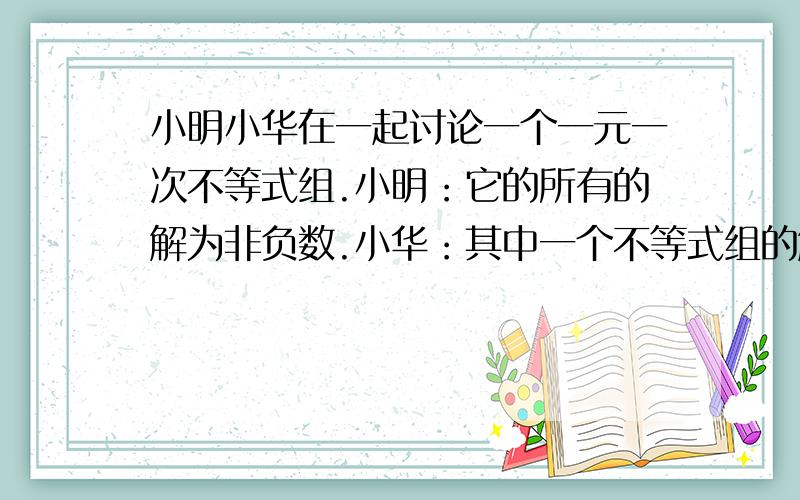 小明小华在一起讨论一个一元一次不等式组.小明：它的所有的解为非负数.小华：其中一个不等式组的解集为X≤8.小刚：其中有一个不等式在求解的过程中要改变不等号的方向.请写出符合上