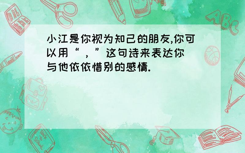 小江是你视为知己的朋友,你可以用“ , ”这句诗来表达你与他依依惜别的感情.