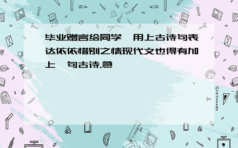 毕业赠言给同学,用上古诗句表达依依惜别之情现代文也得有加上一句古诗.急