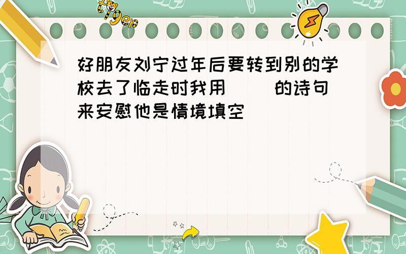 好朋友刘宁过年后要转到别的学校去了临走时我用( )的诗句来安慰他是情境填空