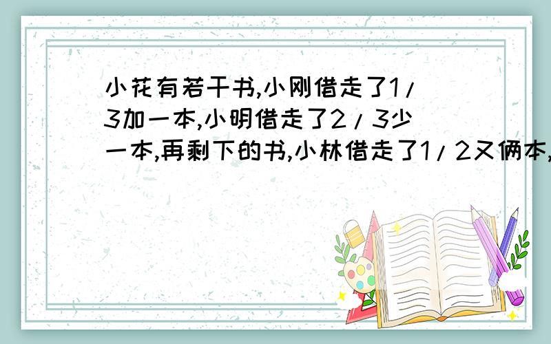 小花有若干书,小刚借走了1/3加一本,小明借走了2/3少一本,再剩下的书,小林借走了1/2又俩本,最后小花还有6本.问小花原来有多少本书?