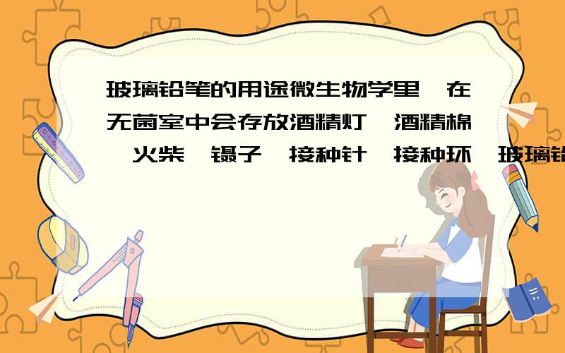 玻璃铅笔的用途微生物学里,在无菌室中会存放酒精灯、酒精棉、火柴、镊子、接种针、接种环、玻璃铅笔等用具.但是,玻璃铅笔的具体用途是什么呢?