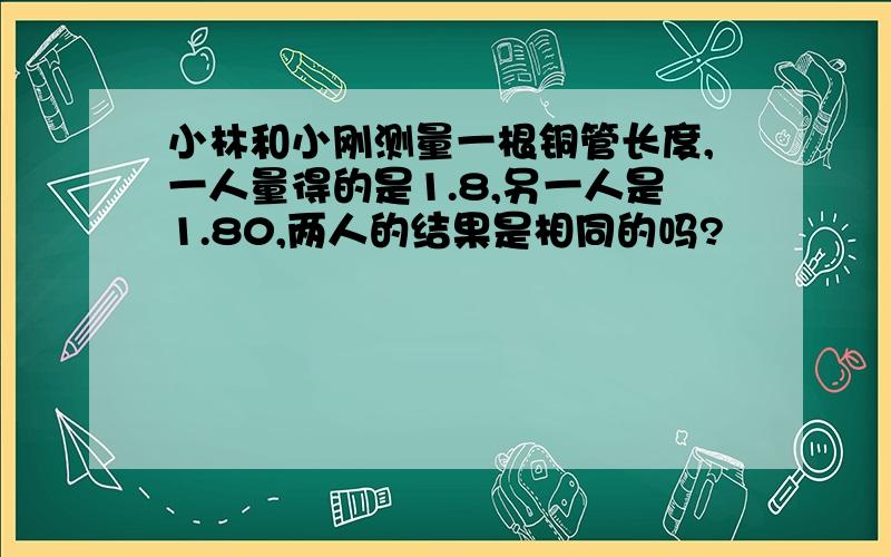 小林和小刚测量一根铜管长度,一人量得的是1.8,另一人是1.80,两人的结果是相同的吗?