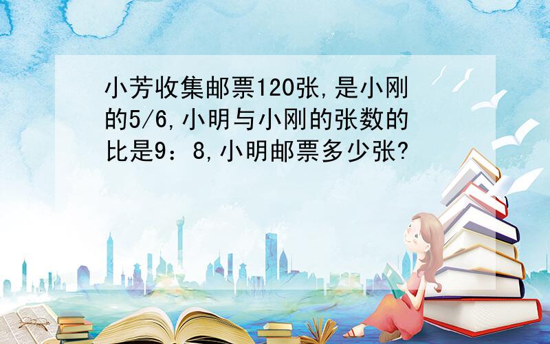 小芳收集邮票120张,是小刚的5/6,小明与小刚的张数的比是9：8,小明邮票多少张?