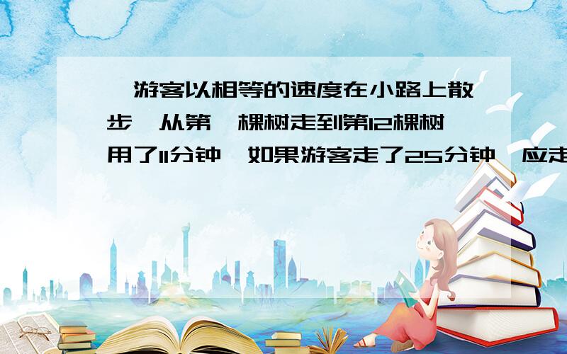 一游客以相等的速度在小路上散步,从第一棵树走到第12棵树用了11分钟,如果游客走了25分钟,应走到第几棵