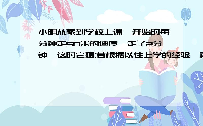 小明从家到学校上课,开始时每分钟走50米的速度,走了2分钟,这时它想:若根据以往上学的经验,再按这个速度走下去,将要迟到2分钟,于是他立即加快速度,每分钟多走10米,结果小明早到5分钟,小