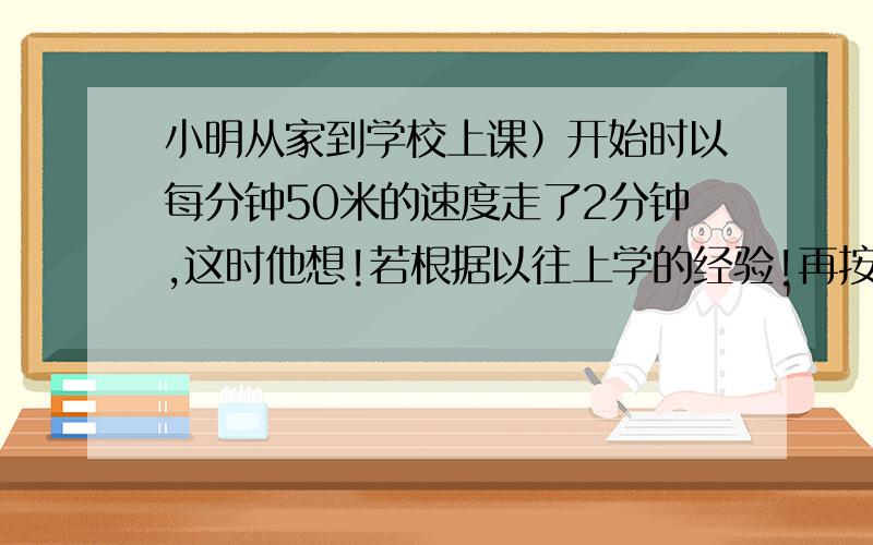 小明从家到学校上课）开始时以每分钟50米的速度走了2分钟,这时他想!若根据以往上学的经验!再按这个速度走下去,肯定要迟到2分钟,于是他加帙速度,每分钟多走了10米,结果小明早到了5分钟,