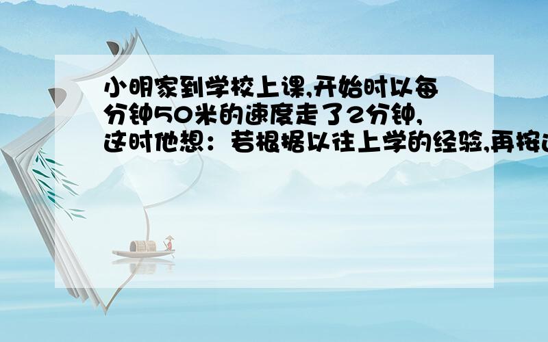 小明家到学校上课,开始时以每分钟50米的速度走了2分钟,这时他想：若根据以往上学的经验,再按这个速度走去,肯定要迟到8分钟.于是他立即加快速度,每分钟多走10米,结果小明早到了5分钟.小