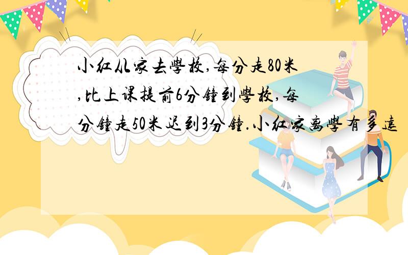 小红从家去学校,每分走80米,比上课提前6分钟到学校,每分钟走50米迟到3分钟.小红家离学有多远