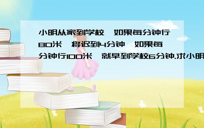 小明从家到学校,如果每分钟行80米,将迟到4分钟,如果每分钟行100米,就早到学校6分钟.求小明家离学校多远.用算式来做的题,讲解一下每一步求的是什么