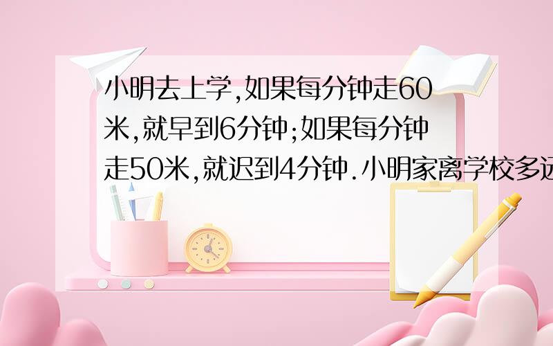 小明去上学,如果每分钟走60米,就早到6分钟;如果每分钟走50米,就迟到4分钟.小明家离学校多远?用什么方法解都可以,今晚可以成功么?快