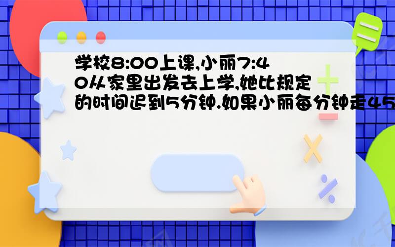 学校8:00上课,小丽7:40从家里出发去上学,她比规定的时间迟到5分钟.如果小丽每分钟走45米,她家离学校有远学校8:00上课,小丽7:40从家里出发去上学,她比规定的时间迟到5分钟.如果小丽每分钟走4