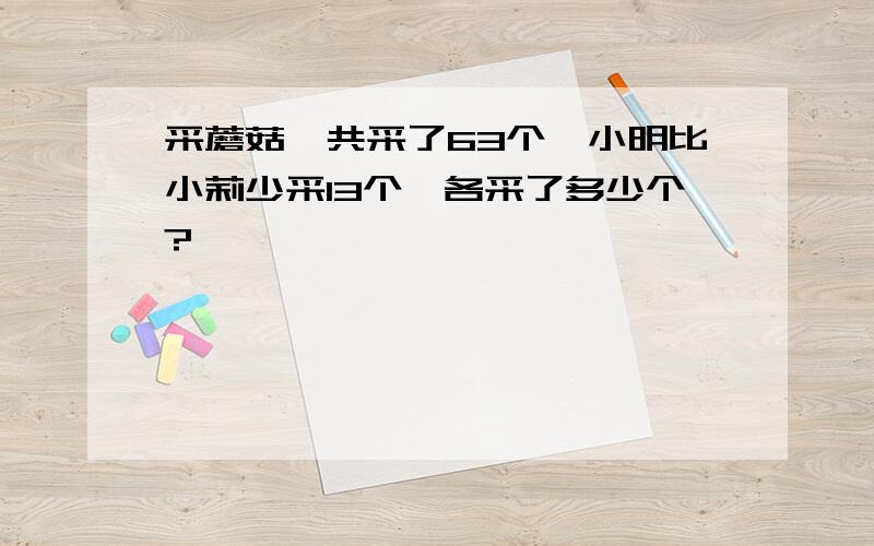 采蘑菇,共采了63个,小明比小莉少采13个,各采了多少个?