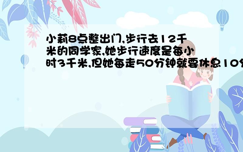 小莉8点整出门,步行去12千米的同学家,她步行速度是每小时3千米,但她每走50分钟就要休息10分钟她到同学家是什么时刻