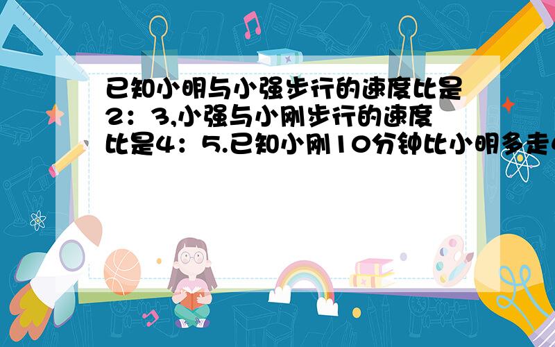 已知小明与小强步行的速度比是2：3,小强与小刚步行的速度比是4：5.已知小刚10分钟比小明多走420米那么小明在20分钟里比小强少走几米 算数方法 不要方程