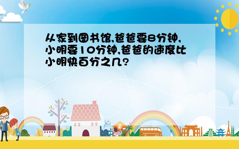 从家到图书馆,爸爸要8分钟,小明要10分钟,爸爸的速度比小明快百分之几?