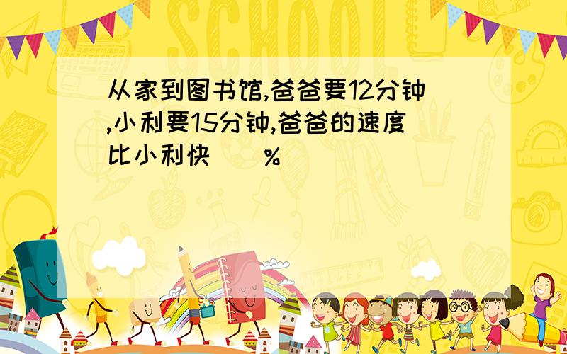 从家到图书馆,爸爸要12分钟,小利要15分钟,爸爸的速度比小利快（）%