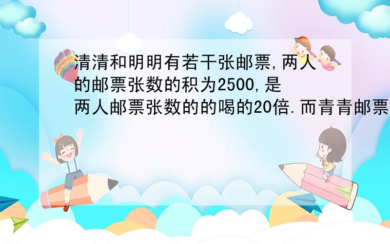 清清和明明有若干张邮票,两人的邮票张数的积为2500,是两人邮票张数的的喝的20倍.而青青邮票的张数是明明的4倍,你知道清清和明明各有多少张邮票吗?