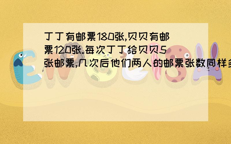 丁丁有邮票180张,贝贝有邮票120张.每次丁丁给贝贝5张邮票,几次后他们两人的邮票张数同样多?