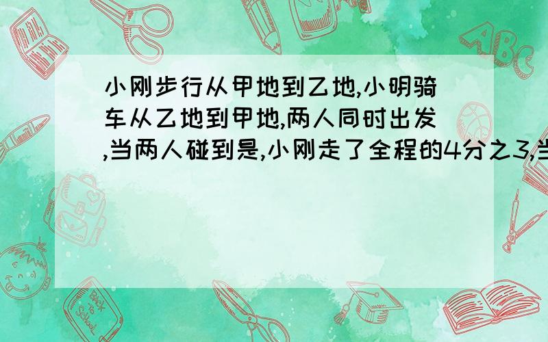 小刚步行从甲地到乙地,小明骑车从乙地到甲地,两人同时出发,当两人碰到是,小刚走了全程的4分之3,当小明到达乙地时,小刚还剩6千米.求甲地到乙的长度?