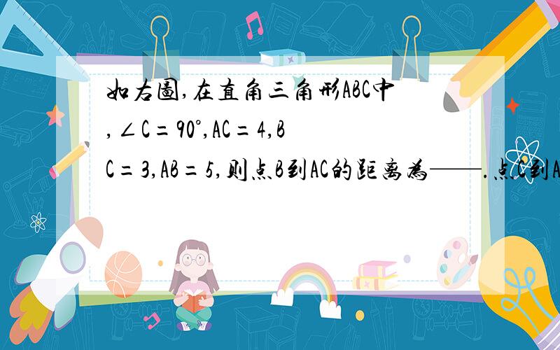 如右图,在直角三角形ABC中,∠C=90°,AC=4,BC=3,AB=5,则点B到AC的距离为——.点C到AB的距离为——.主要是第二个